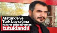 Atatürk’e ve Türk bayrağına hakaret eden öğretmen tutuklandı!