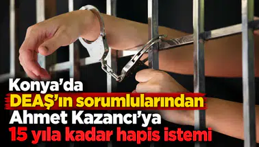 Konya'da DEAŞ'ın sorumlularından Ahmet Kazancı'ya 15 yıla kadar hapis istemi